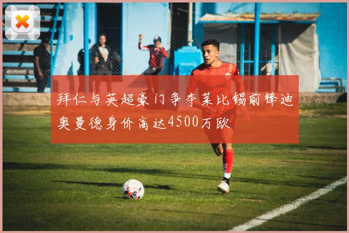 拜仁与英超豪门争夺莱比锡前锋迪奥曼德身价高达4500万欧