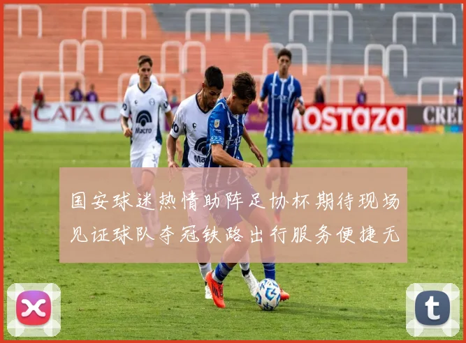 国安球迷热情助阵足协杯期待现场见证球队夺冠铁路出行服务便捷无忧