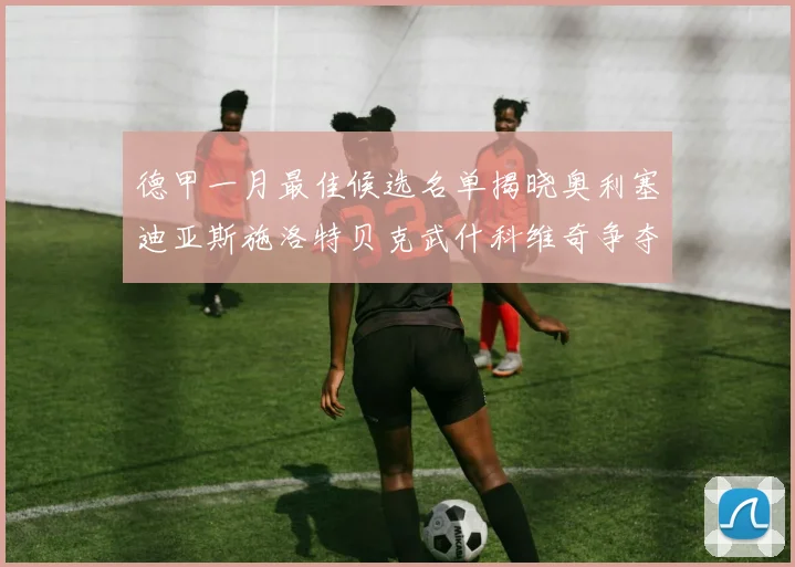 德甲一月最佳候选名单揭晓奥利塞迪亚斯施洛特贝克武什科维奇争夺荣耀