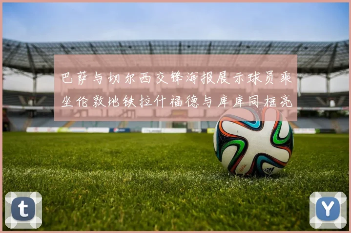 巴萨与切尔西交锋海报展示球员乘坐伦敦地铁拉什福德与库库同框亮相