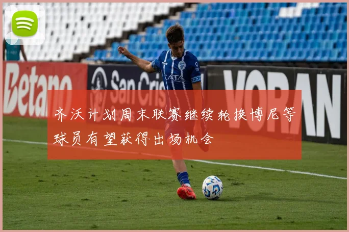齐沃计划周末联赛继续轮换博尼等球员有望获得出场机会