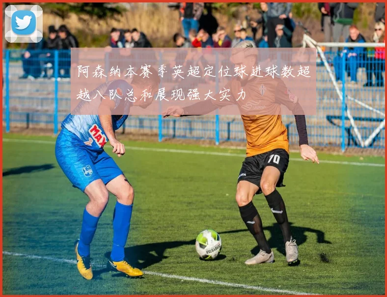 阿森纳本赛季英超定位球进球数超越八队总和展现强大实力