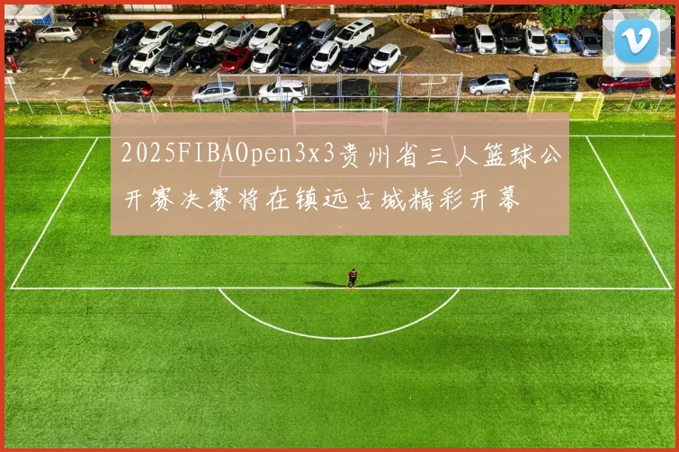2025FIBAOpen3x3贵州省三人篮球公开赛决赛将在镇远古城精彩开幕
