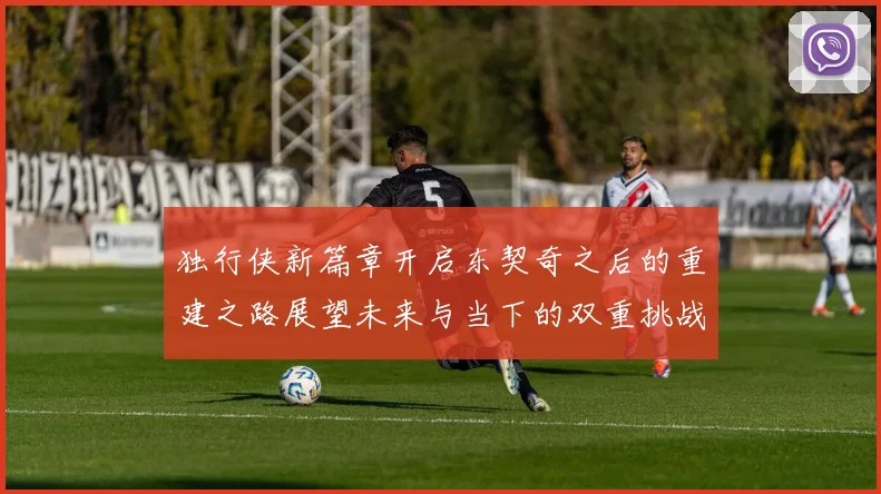 独行侠新篇章开启东契奇之后的重建之路展望未来与当下的双重挑战