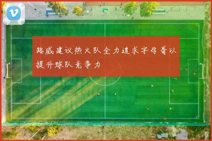 路威建议热火队全力追求字母哥以提升球队竞争力