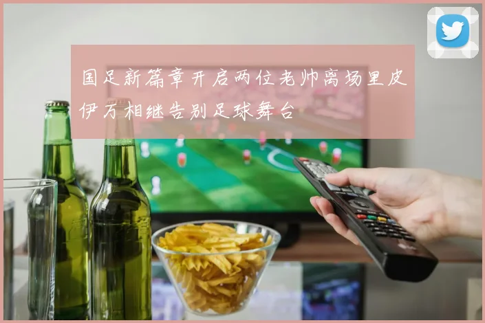 国足新篇章开启两位老帅离场里皮伊万相继告别足球舞台