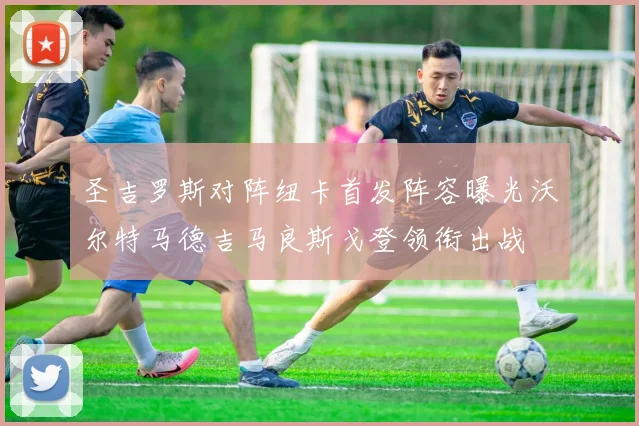 圣吉罗斯对阵纽卡首发阵容曝光沃尔特马德吉马良斯戈登领衔出战
