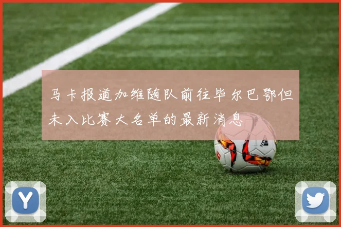 马卡报道加维随队前往毕尔巴鄂但未入比赛大名单的最新消息
