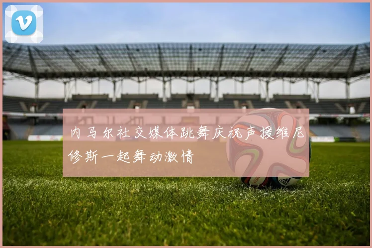 内马尔社交媒体跳舞庆祝声援维尼修斯一起舞动激情