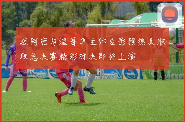 迈阿密与温哥华主帅合影预热美职联总决赛精彩对决即将上演