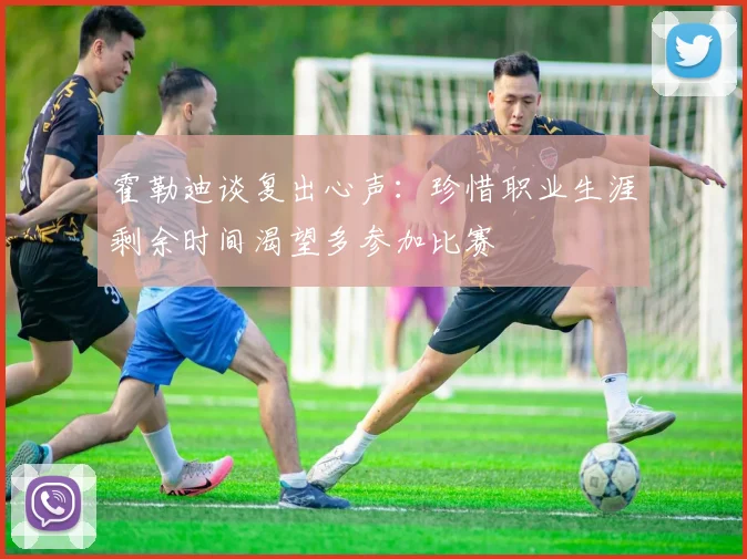 霍勒迪谈复出心声：珍惜职业生涯剩余时间渴望多参加比赛
