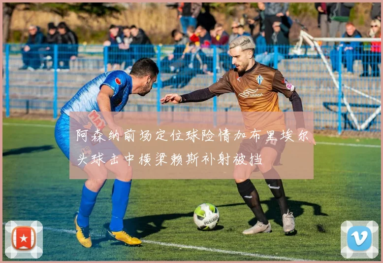 阿森纳前场定位球险情加布里埃尔头球击中横梁赖斯补射被挡