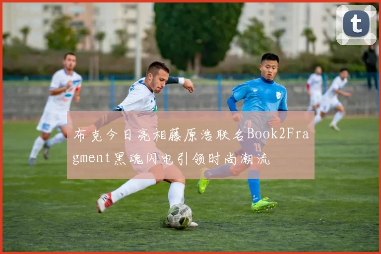 布克今日亮相藤原浩联名Book2Fragment黑魂闪电引领时尚潮流