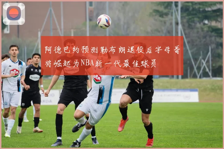 阿德巴约预测勒布朗退役后字母哥将崛起为NBA新一代最佳球员