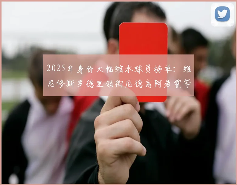 2025年身价大幅缩水球员榜单：维尼修斯罗德里领衔厄德高阿劳霍等人上榜