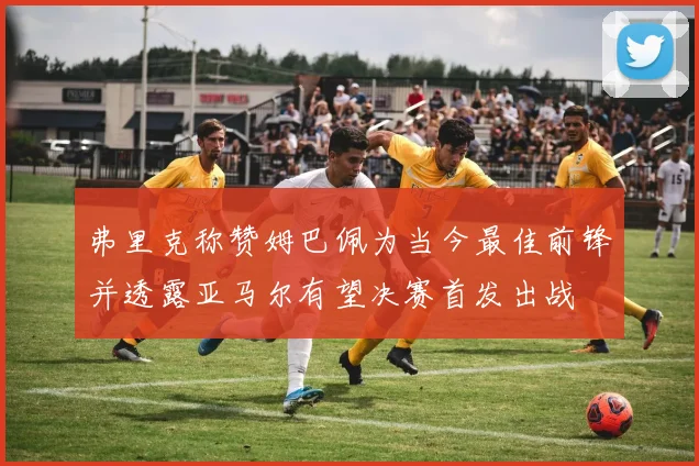 弗里克称赞姆巴佩为当今最佳前锋并透露亚马尔有望决赛首发出战