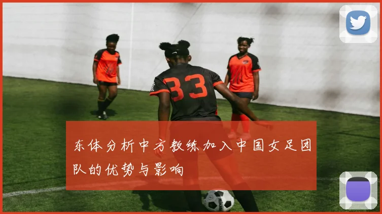 东体分析中方教练加入中国女足团队的优势与影响