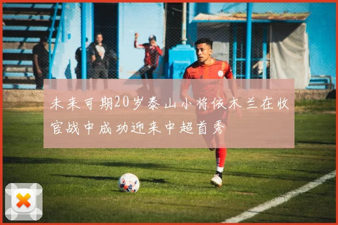未来可期20岁泰山小将依木兰在收官战中成功迎来中超首秀