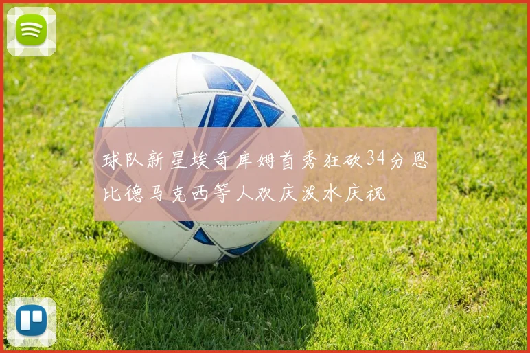 球队新星埃奇库姆首秀狂砍34分恩比德马克西等人欢庆泼水庆祝