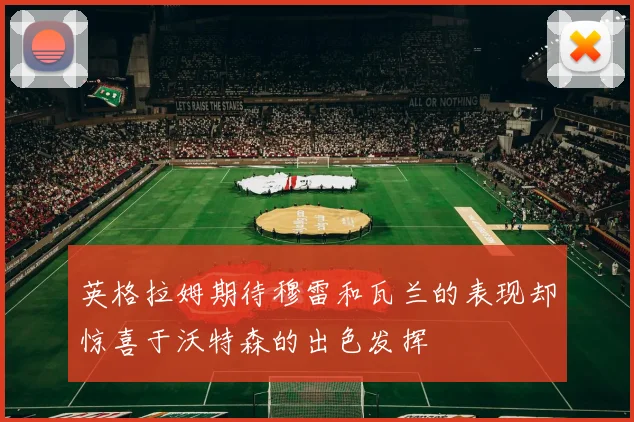 英格拉姆期待穆雷和瓦兰的表现却惊喜于沃特森的出色发挥