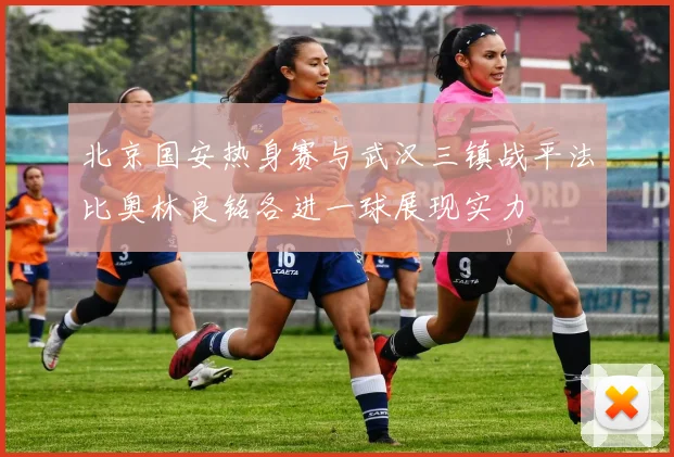 北京国安热身赛与武汉三镇战平法比奥林良铭各进一球展现实力