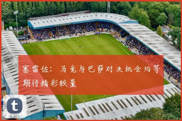 塞雷佐：马竞与巴萨对决机会均等期待精彩较量